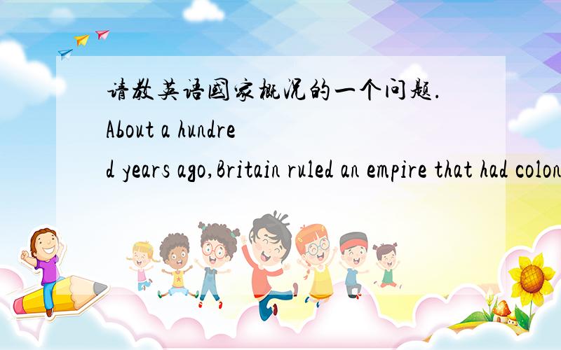 请教英语国家概况的一个问题.About a hundred years ago,Britain ruled an empire that had colonies in ______.A.Europe,Africa and AsiaB.Australia,Africa and EuropeC.Asia,Africa and North AmericaD.Europe,Africa and North America为什么答案