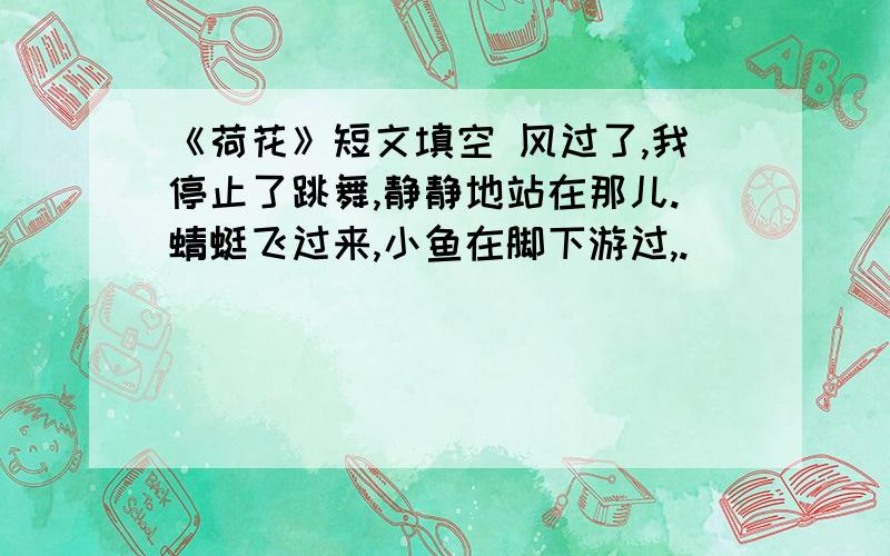 《荷花》短文填空 风过了,我停止了跳舞,静静地站在那儿.蜻蜓飞过来,小鱼在脚下游过,.