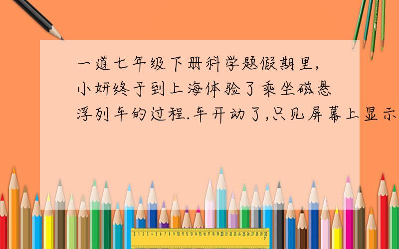 一道七年级下册科学题假期里,小妍终于到上海体验了乘坐磁悬浮列车的过程.车开动了,只见屏幕上显示的速度不断上升,直至431千米/小时,随即又逐渐减小.（1）车厢里有人惊叫：“431千米/小