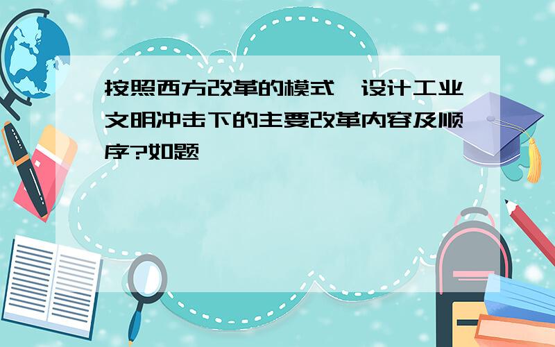 按照西方改革的模式,设计工业文明冲击下的主要改革内容及顺序?如题