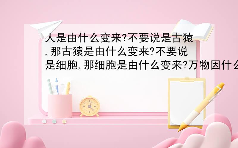 人是由什么变来?不要说是古猿,那古猿是由什么变来?不要说是细胞,那细胞是由什么变来?万物因什么而生?