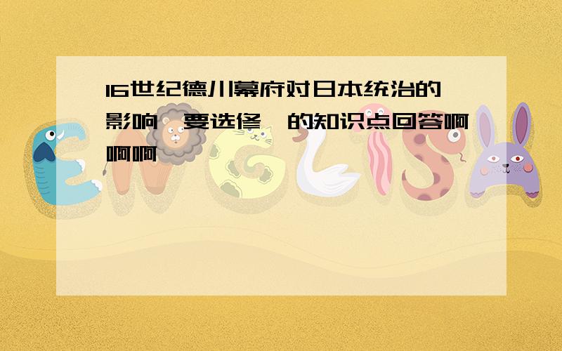 16世纪德川幕府对日本统治的影响,要选修一的知识点回答啊啊啊…