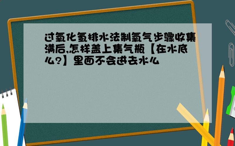 过氧化氢排水法制氧气步骤收集满后,怎样盖上集气瓶【在水底么?】里面不会进去水么