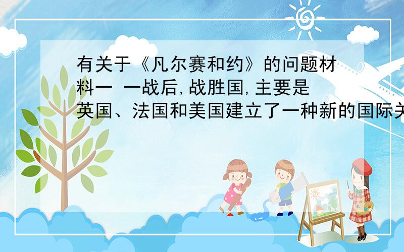 有关于《凡尔赛和约》的问题材料一 一战后,战胜国,主要是英国、法国和美国建立了一种新的国际关系制度,即战后和平制度.材料二 法国元帅福煦在《凡尔赛和约》签字后说：“这不是和平,