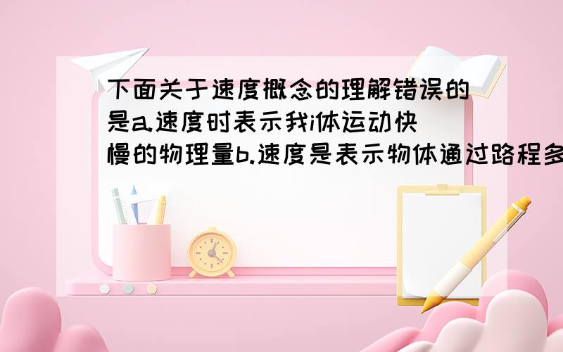 下面关于速度概念的理解错误的是a.速度时表示我i体运动快慢的物理量b.速度是表示物体通过路程多少的物理量c.速度是表示物体在一定时间内通过路程多少的物理量d.运动着的物体有一定的