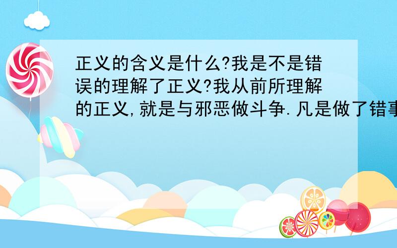 正义的含义是什么?我是不是错误的理解了正义?我从前所理解的正义,就是与邪恶做斗争.凡是做了错事的.离经叛道的人,都是异类.应该被彻底的,无情的铲除掉,绝对不容许其有翻身和悔改的机