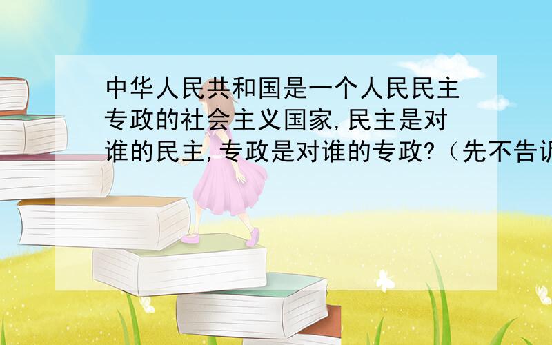 中华人民共和国是一个人民民主专政的社会主义国家,民主是对谁的民主,专政是对谁的专政?（先不告诉你们）A对大多数人的民主和对少数敌对分子的专政B对中国公民的民主和对境外企图破