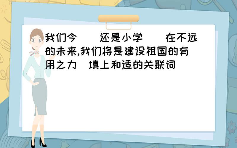 我们今（）还是小学（）在不远的未来,我们将是建设祖国的有用之力(填上和适的关联词)