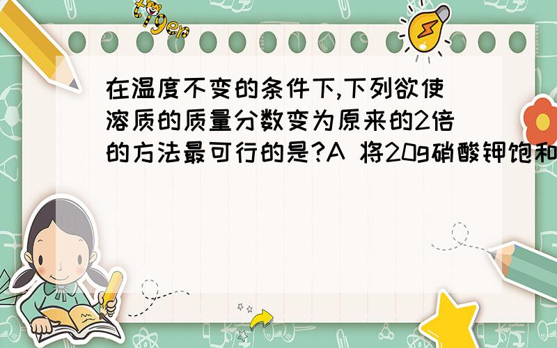 在温度不变的条件下,下列欲使溶质的质量分数变为原来的2倍的方法最可行的是?A 将20g硝酸钾饱和溶液蒸发掉10g水B 将20g硝酸钾不饱和溶液蒸发掉10g水C 在10g10％的硝酸钾溶液中,加入5g40％的硝