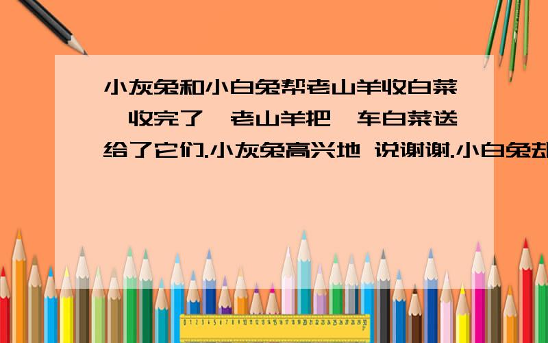 小灰兔和小白兔帮老山羊收白菜,收完了,老山羊把一车白菜送给了它们.小灰兔高兴地 说谢谢.小白兔却说：小灰兔和小白兔帮老山羊收白菜,收完了,老山羊把一车白菜送给了它们.小灰兔高兴