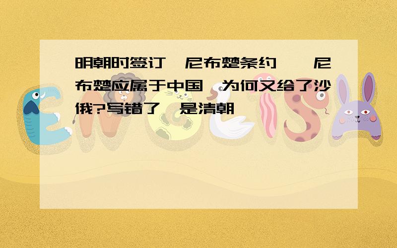 明朝时签订《尼布楚条约》,尼布楚应属于中国,为何又给了沙俄?写错了,是清朝