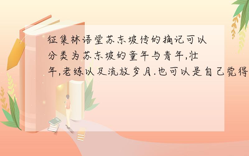 征集林语堂苏东坡传的摘记可以分类为苏东坡的童年与青年,壮年,老练以及流放岁月.也可以是自己觉得写的比较精彩的几段,也可摘录下来,因为要研究苏东坡,自己对着书琢磨了很久,就是不能