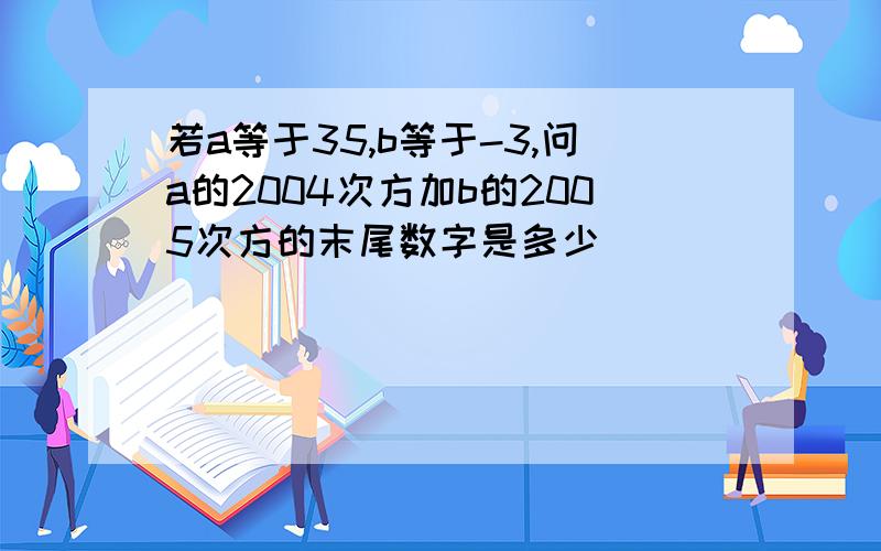 若a等于35,b等于-3,问a的2004次方加b的2005次方的末尾数字是多少