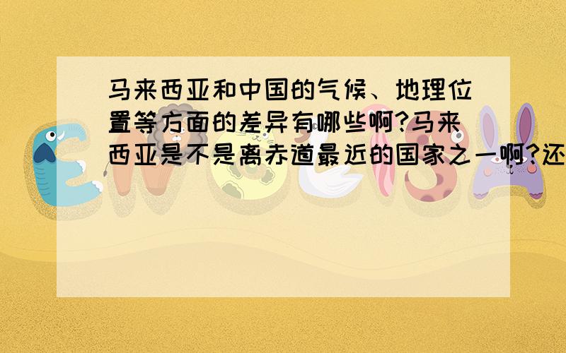 马来西亚和中国的气候、地理位置等方面的差异有哪些啊?马来西亚是不是离赤道最近的国家之一啊?还有马来西亚的气候是不是和中国的南方相似啊?还有地势和南方的对比怎么样啊?我主要想