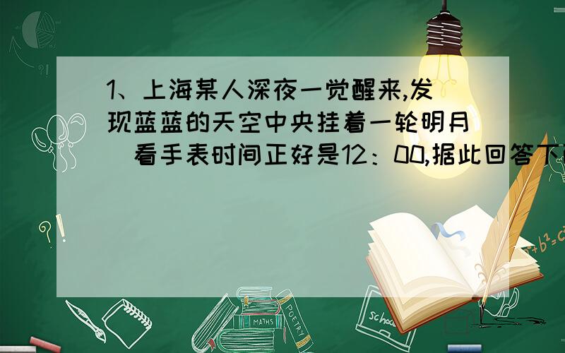 1、上海某人深夜一觉醒来,发现蓝蓝的天空中央挂着一轮明月．看手表时间正好是12：00,据此回答下面二题：1) 这一天大约是A农历的十五或十六 c农历的初七或初八 D．农历的二十二或二十三2