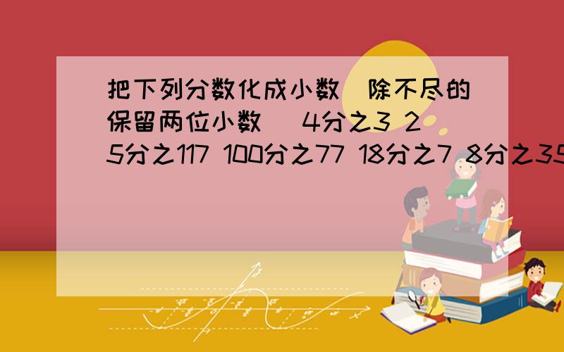 把下列分数化成小数（除不尽的保留两位小数） 4分之3 25分之117 100分之77 18分之7 8分之35