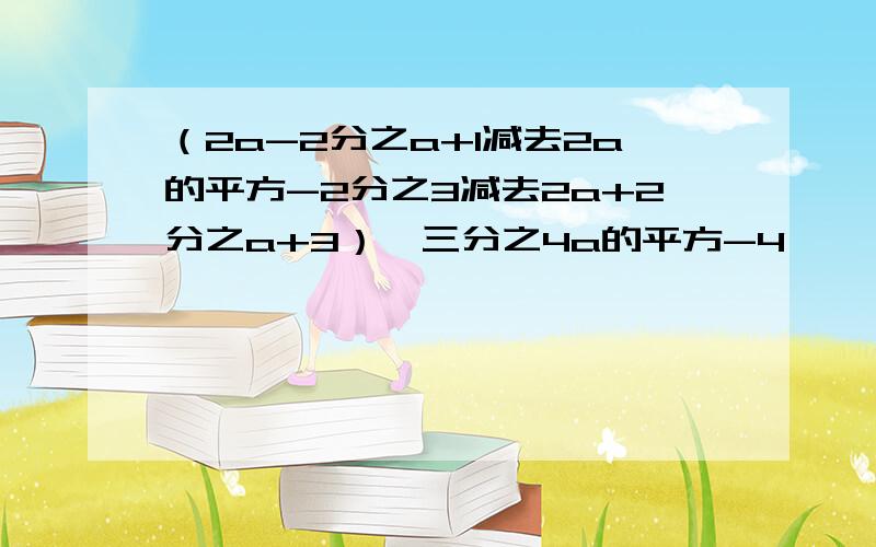 （2a-2分之a+1减去2a的平方-2分之3减去2a+2分之a+3）*三分之4a的平方-4