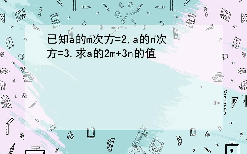 已知a的m次方=2,a的n次方=3,求a的2m+3n的值