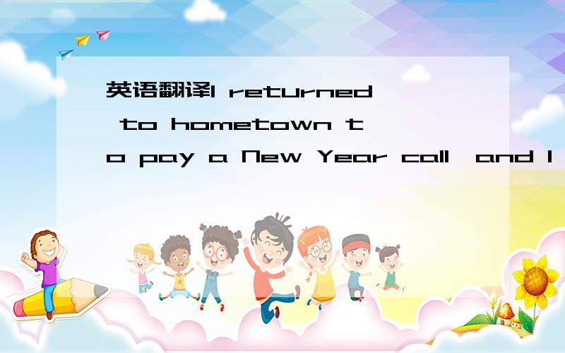 英语翻译I returned to hometown to pay a New Year call,and I saw a lot of things,such as bamboos、ducks、chicks、birds、dogs、goats、cattle and ect,they're very interesting.And then I went to my son-in-low's home to flee,he gave lots of cand