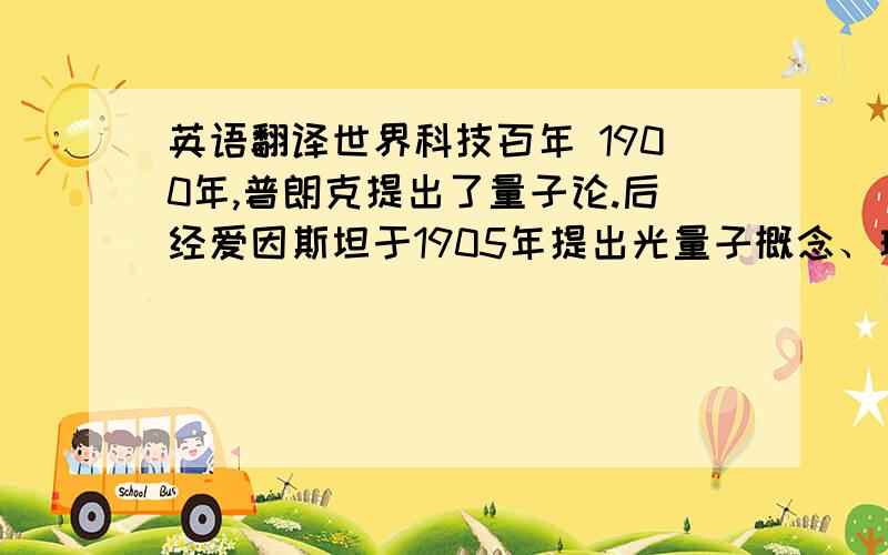 英语翻译世界科技百年 1900年,普朗克提出了量子论.后经爱因斯坦于1905年提出光量子概念、玻尔于1912年提出量子化原子结构理论等的发展,最后于20年代未由狄拉克等人建立了量子力学.1905年,