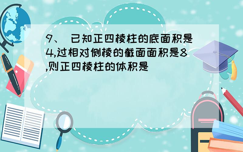 9、 已知正四棱柱的底面积是4,过相对侧棱的截面面积是8,则正四棱柱的体积是 ．