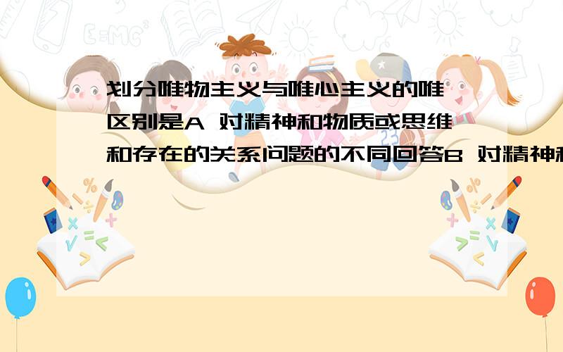 划分唯物主义与唯心主义的唯一区别是A 对精神和物质或思维和存在的关系问题的不同回答B 对精神和物质或思维和存在有无同一性问题的不同回答C 对精神和物质或思维和存在有无斗争性问