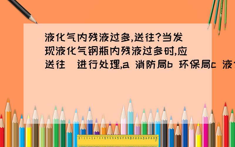 液化气内残液过多,送往?当发现液化气钢瓶内残液过多时,应送往_进行处理,a 消防局b 环保局c 液化气充装站希望别凭感觉答题.