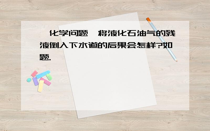 【化学问题】将液化石油气的残液倒入下水道的后果会怎样?如题.