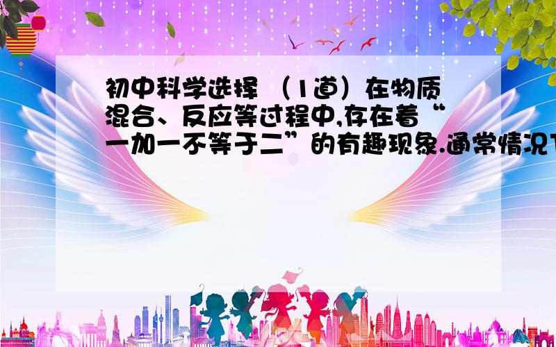 初中科学选择 （1道）在物质混合、反应等过程中,存在着“一加一不等于二”的有趣现象.通常情况下,下列各种混合或反应过程中,不属于“一加一不等于二”的是（ ）A 一毫升酒精和一毫升