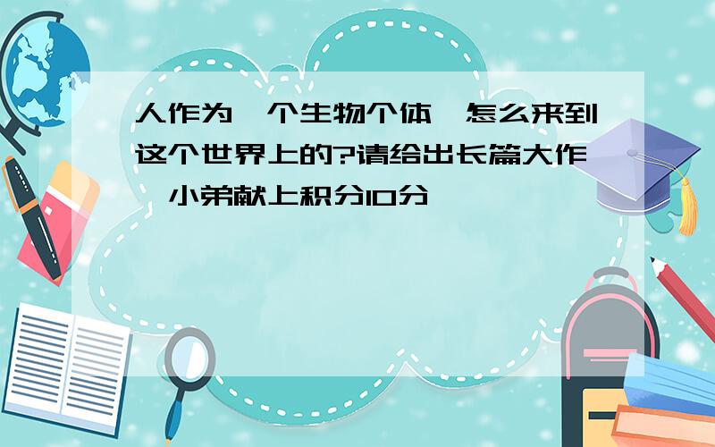 人作为一个生物个体,怎么来到这个世界上的?请给出长篇大作,小弟献上积分10分