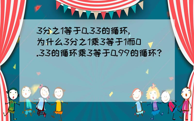 3分之1等于0.33的循环,为什么3分之1乘3等于1而0.33的循环乘3等于0.99的循环?