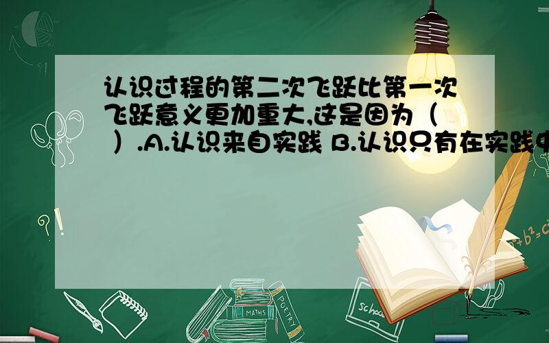 认识过程的第二次飞跃比第一次飞跃意义更加重大,这是因为（ ）.A.认识来自实践 B.认识只有在实践中才能得到检验和发展C.实践是认识的唯一目的 D.感性认识有待于发展到理性认识A选不选?