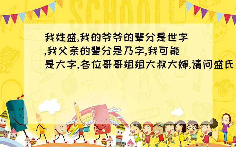 我姓盛,我的爷爷的辈分是世字,我父亲的辈分是乃字,我可能是大字.各位哥哥姐姐大叔大婶,请问盛氏的辈分排序是什么?可以另外送积分!我的爷爷的辈分是世字,我父亲的辈分是乃字,我可能是