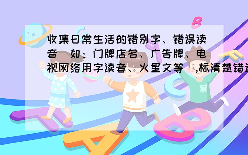 收集日常生活的错别字、错误读音（如：门牌店名、广告牌、电视网络用字读音、火星文等）,标清楚错误出处,并分门别类整理