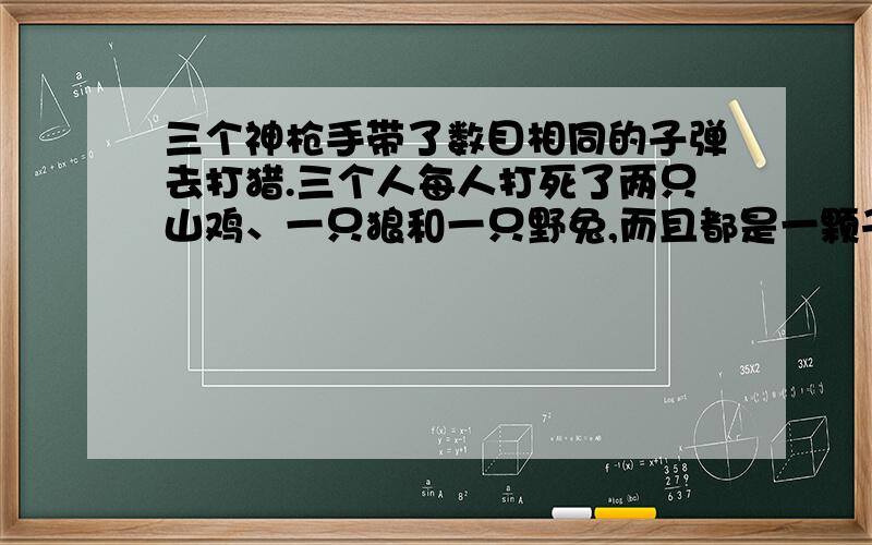 三个神枪手带了数目相同的子弹去打猎.三个人每人打死了两只山鸡、一只狼和一只野兔,而且都是一颗子弹打死一只猎物.现在三人剩下的子弹总数,恰好是三人出来时,一个人带的子弹数目.你