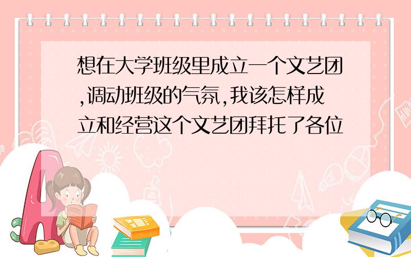 想在大学班级里成立一个文艺团,调动班级的气氛,我该怎样成立和经营这个文艺团拜托了各位