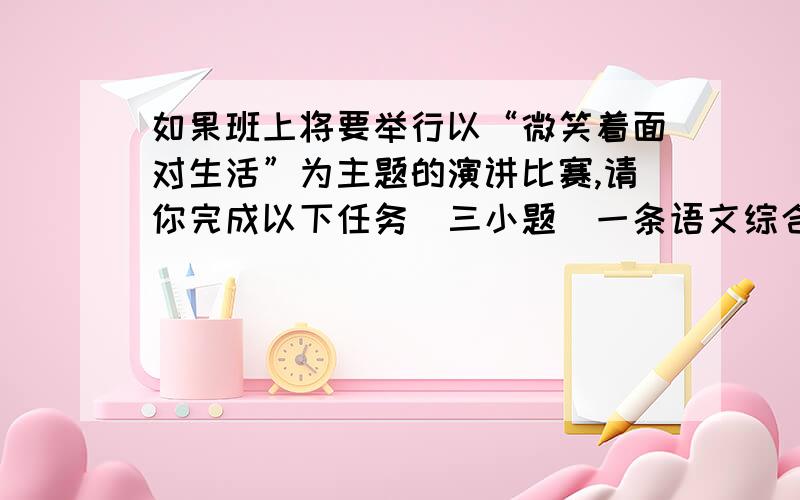 如果班上将要举行以“微笑着面对生活”为主题的演讲比赛,请你完成以下任务（三小题）一条语文综合性题目1；拟写标语：为营造活动氛围,请你拟一条简洁优美,富有感染力的标语.2；简述