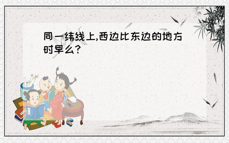 同一纬线上,西边比东边的地方时早么?