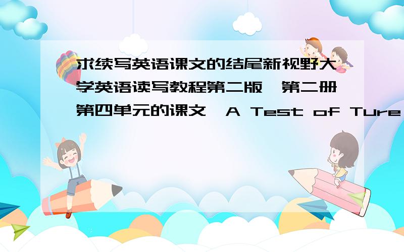 求续写英语课文的结尾新视野大学英语读写教程第二版,第二册第四单元的课文,A Test of Ture Love ,的结尾要求续写,要求200词左右,4月6号就交了 ,