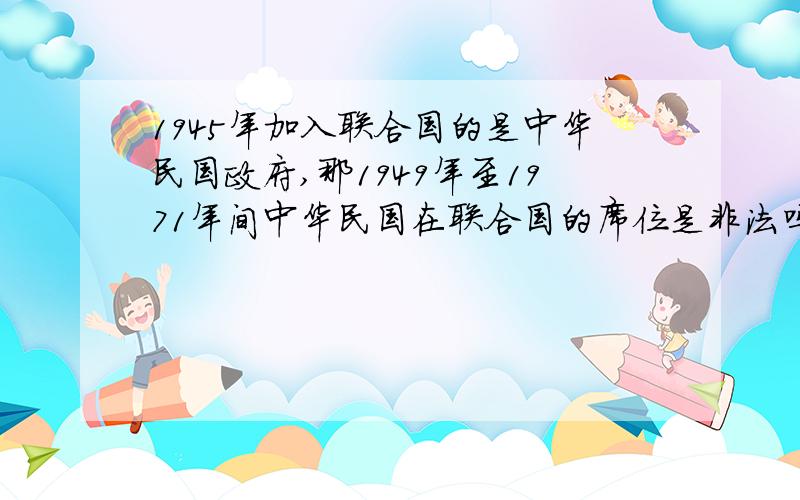 1945年加入联合国的是中华民国政府,那1949年至1971年间中华民国在联合国的席位是非法吗?为什么请站在中立角度回答!