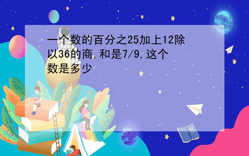 一个数的百分之25加上12除以36的商,和是7/9,这个数是多少