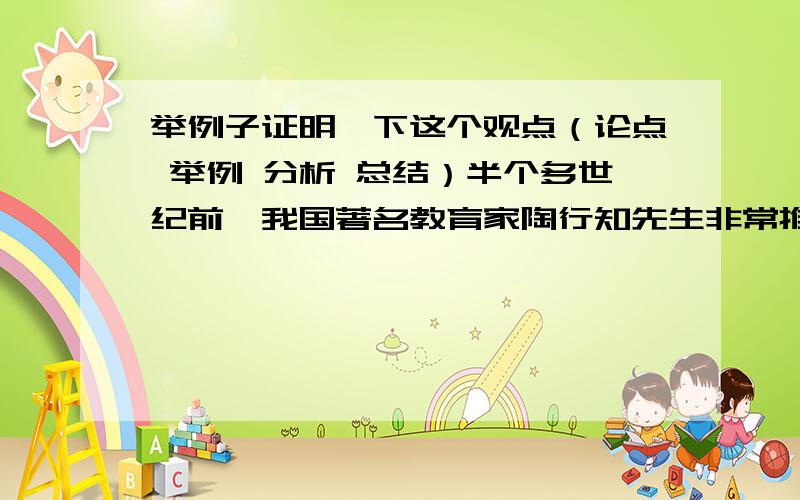 举例子证明一下这个观点（论点 举例 分析 总结）半个多世纪前,我国著名教育家陶行知先生非常推崇并常用来教育学生的一句名言是“假如你有两块面包,你得用一块去换一朵水仙花.”这句