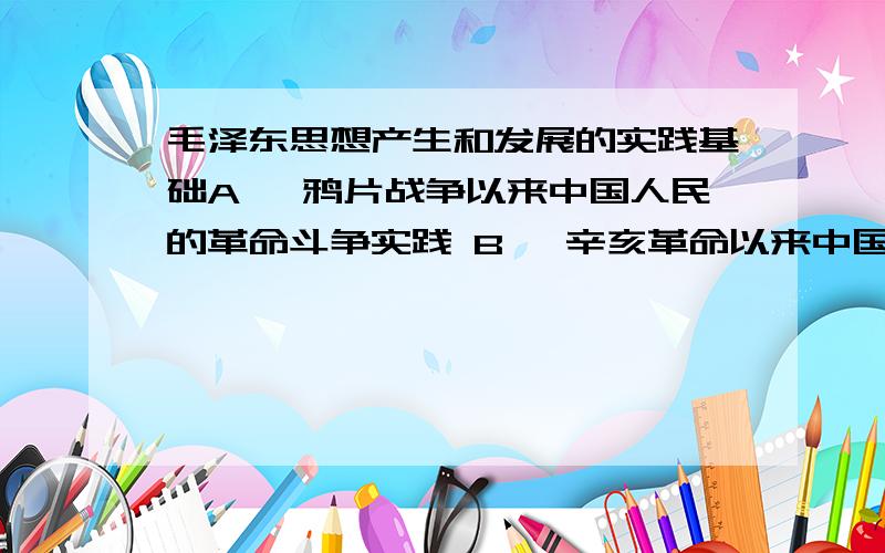 毛泽东思想产生和发展的实践基础A、 鸦片战争以来中国人民的革命斗争实践 B、 辛亥革命以来中国人民的革命斗争实践 C、 五四运动后,中国人民的革命斗争实践 D、 中国共产党领导中国人