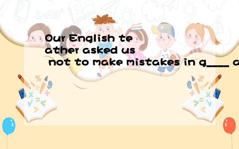 Our English teather asked us not to make mistakes in g____ again when we make new sentences.首字母填空