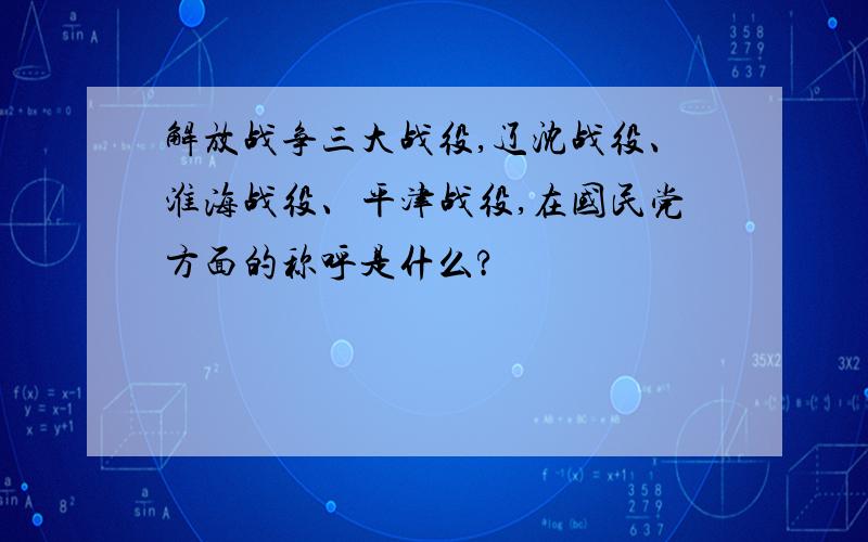 解放战争三大战役,辽沈战役、淮海战役、平津战役,在国民党方面的称呼是什么?