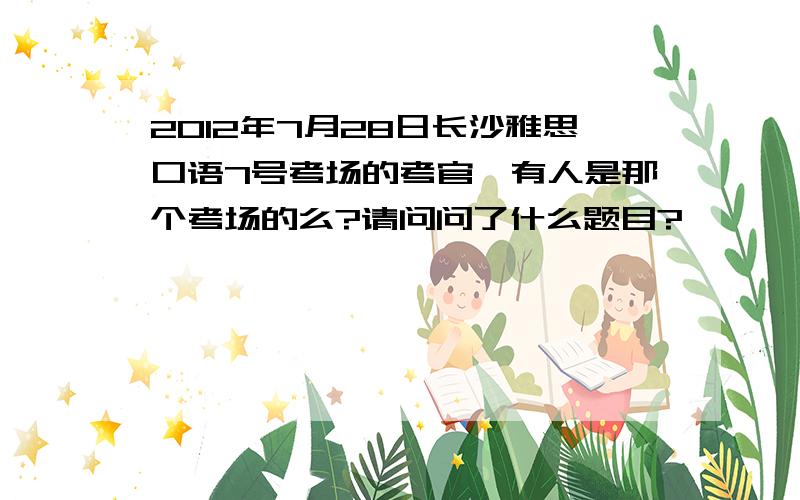 2012年7月28日长沙雅思口语7号考场的考官,有人是那个考场的么?请问问了什么题目?