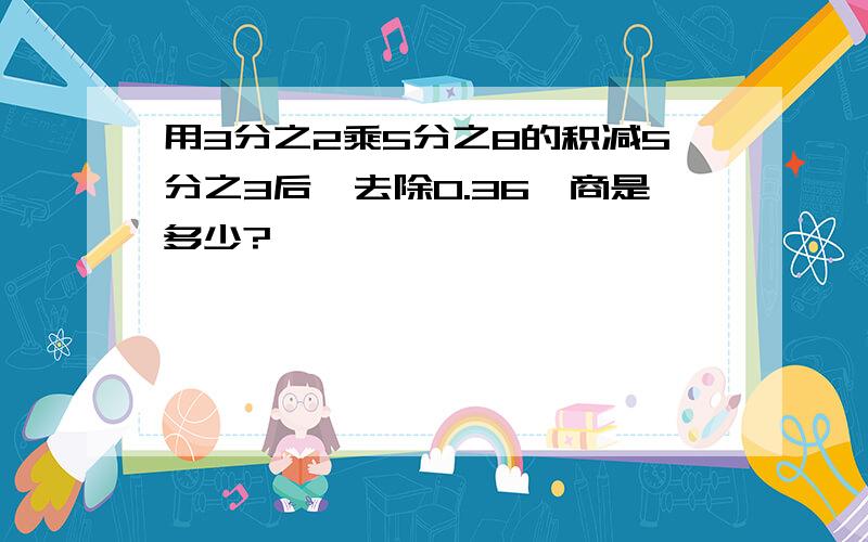 用3分之2乘5分之8的积减5分之3后,去除0.36,商是多少?