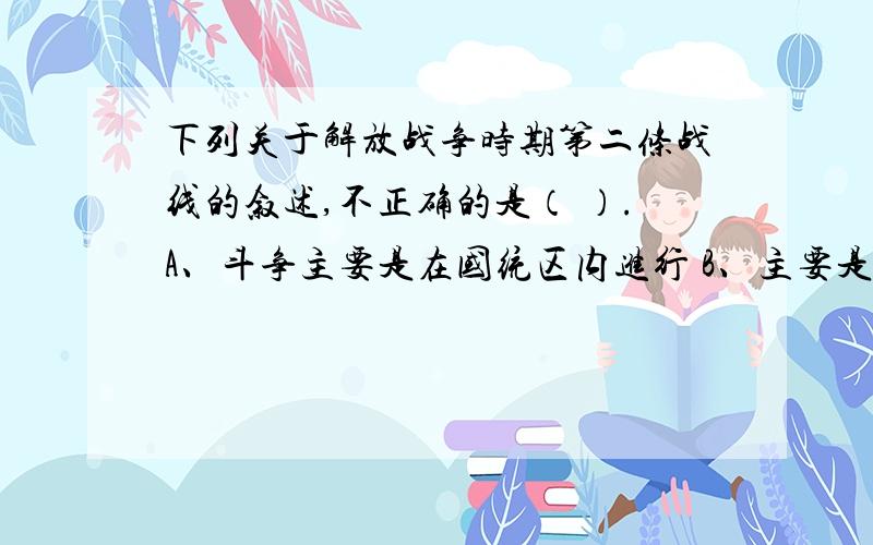 下列关于解放战争时期第二条战线的叙述,不正确的是（ ）.A、斗争主要是在国统区内进行 B、主要是反内战的和平民主运动C、民主党派起了领导作用 D、配合了解放区军民的军事斗争