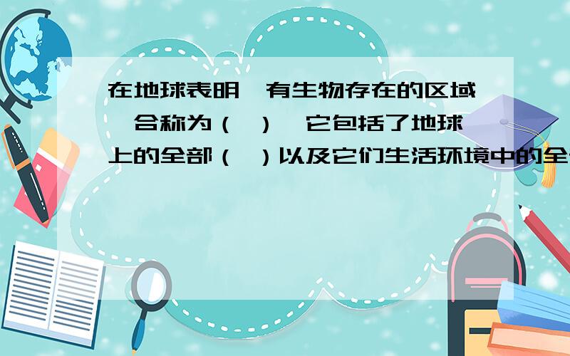 在地球表明,有生物存在的区域,合称为（ ）,它包括了地球上的全部（ ）以及它们生活环境中的全部（ ）.