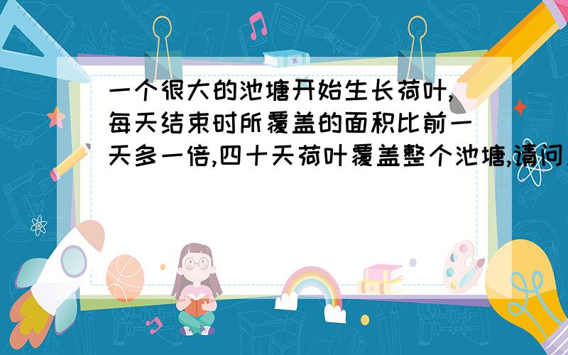 一个很大的池塘开始生长荷叶,每天结束时所覆盖的面积比前一天多一倍,四十天荷叶覆盖整个池塘,请问用三十六天的时间生长,荷叶将覆盖整个池塘几分之几?等比数列求和公式可以写具体下